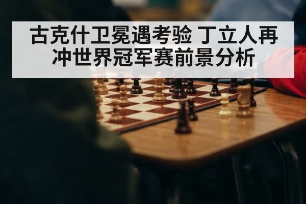 古克什卫冕遇考验 丁立人再冲世界冠军赛前景分析