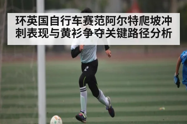 环英国自行车赛范阿尔特爬坡冲刺表现与黄衫争夺关键路径分析