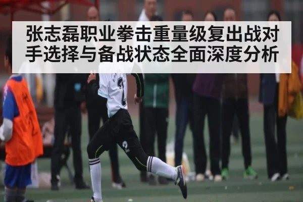 张志磊职业拳击重量级复出战对手选择与备战状态全面深度分析