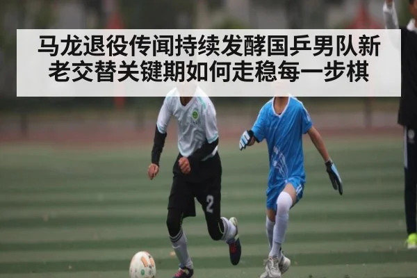 马龙退役传闻持续发酵国乒男队新老交替关键期如何走稳每一步棋