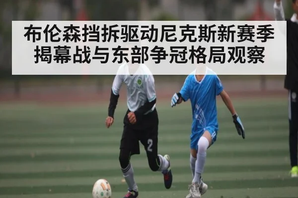 布伦森挡拆驱动尼克斯新赛季揭幕战与东部争冠格局观察