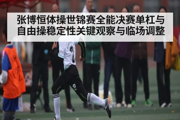 张博恒体操世锦赛全能决赛单杠与自由操稳定性关键观察与临场调整